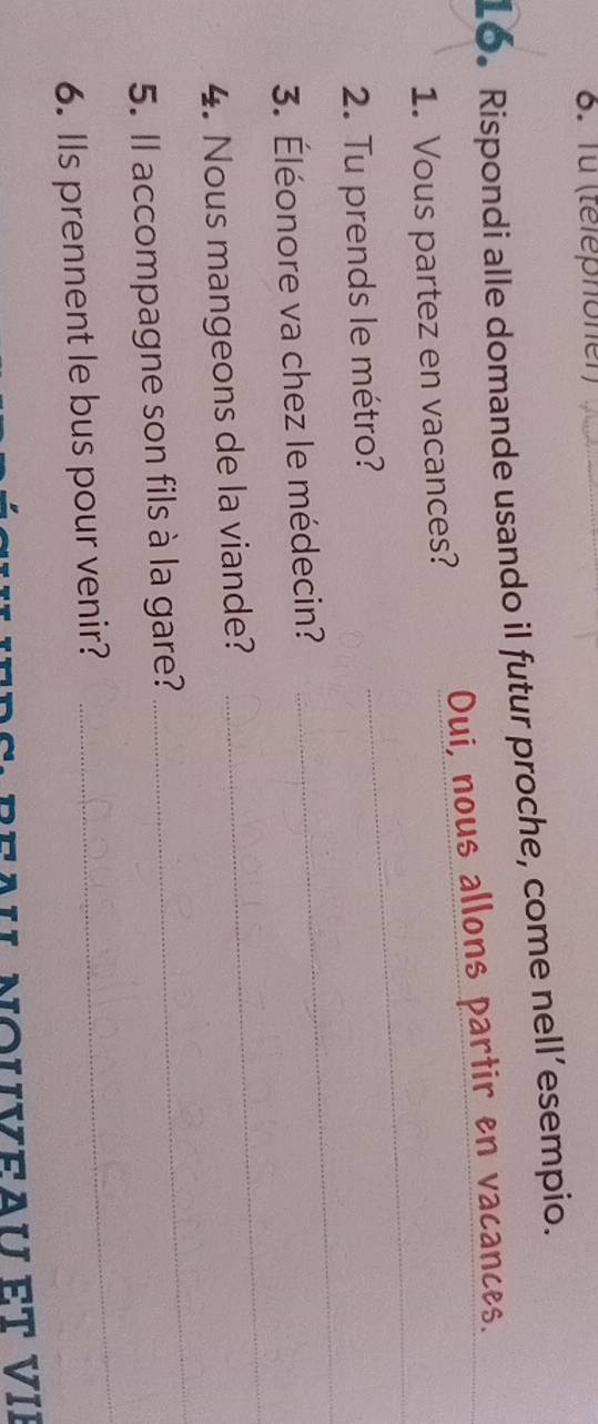 Tü (téléphoner) 
Lo. Rispondi alle domande usando il futur proche, come nell’esempio. 
1. Vous partez en vacances? Oui, nous allons partir en vacances._ 
2. Tu prends le métro? 
_ 
3. Éléonore va chez le médecin? 
_ 
4. Nous mangeons de la viande? 
_ 
_ 
5. Il accompagne son fils à la gare? 
_ 
6. Ils prennent le bus pour venir?