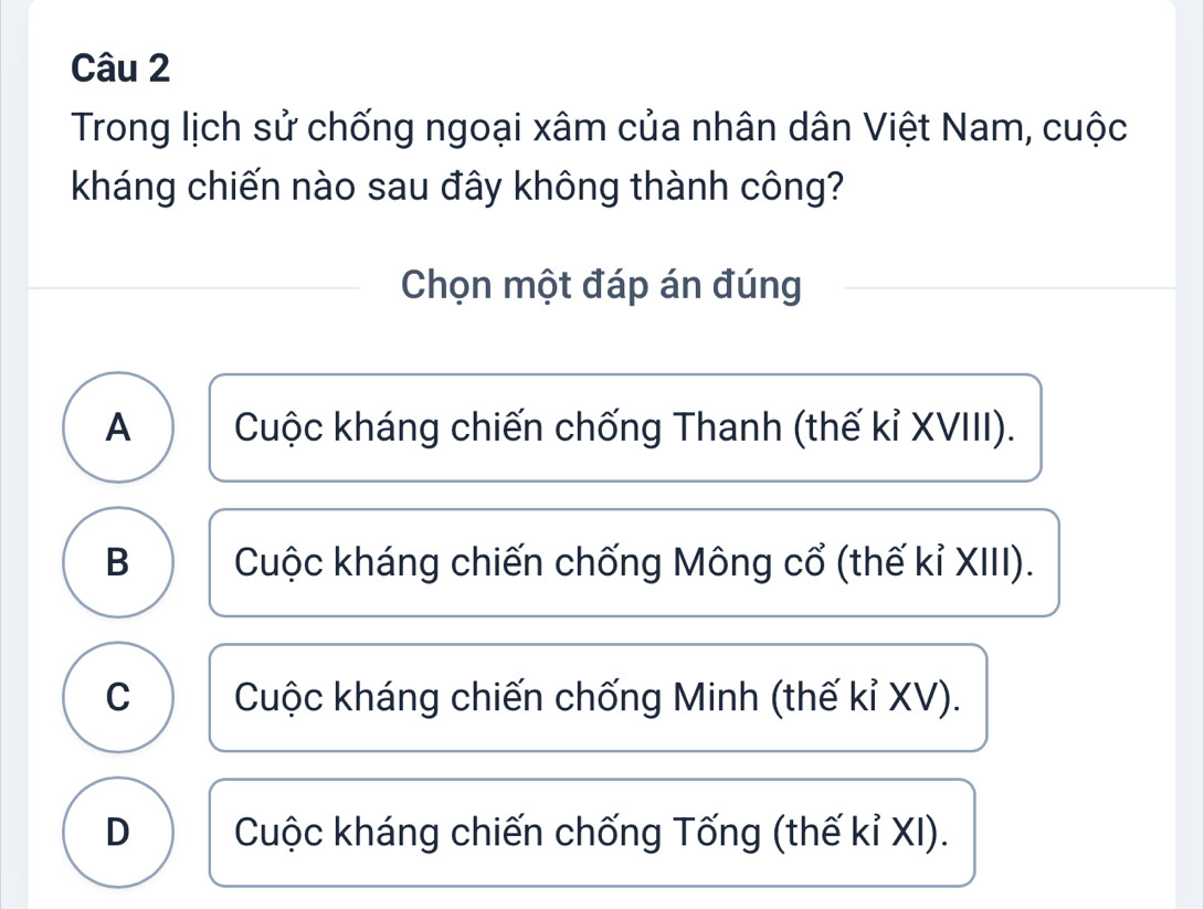 Trong lịch sử chống ngoại xâm của nhân dân Việt Nam, cuộc
kháng chiến nào sau đây không thành công?
Chọn một đáp án đúng
A Cuộc kháng chiến chống Thanh (thế kỉ XVIII).
B Cuộc kháng chiến chống Mông cổ (thế kỉ XIII).
C Cuộc kháng chiến chống Minh (thế kỉ XV).
D Cuộc kháng chiến chống Tống (thế kỉ XI).