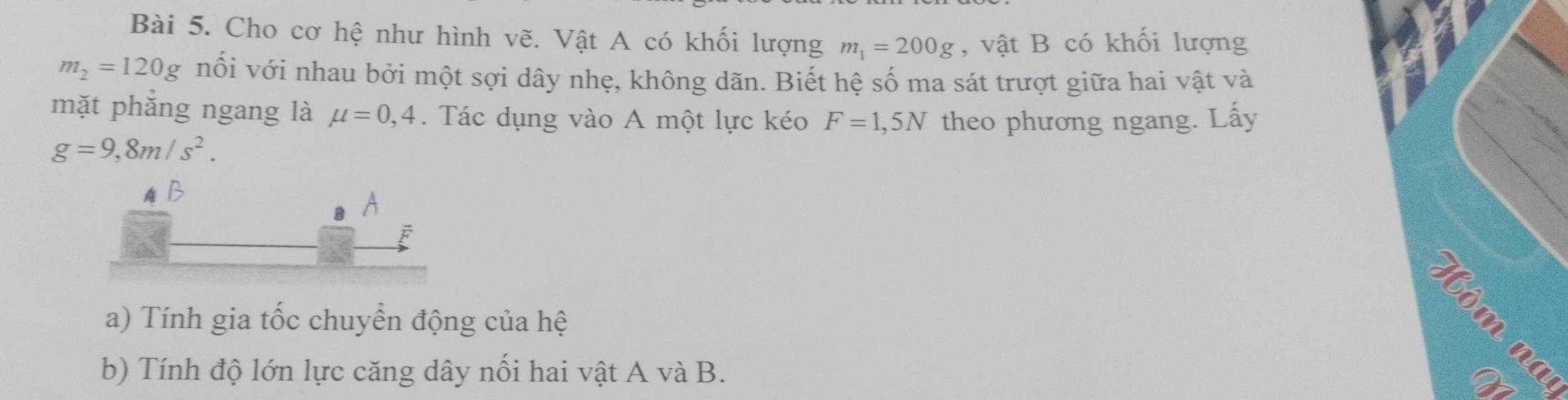 Cho cơ hệ như hình vẽ. Vật A có khối lượng m_1=200g , vật B có khối lượng
m_2=120g nối với nhau bởi một sợi dây nhẹ, không dãn. Biết hệ số ma sát trượt giữa hai vật và 
mặt phắng ngang là mu =0,4. Tác dụng vào A một lực kéo F=1,5N theo phương ngang. Lấy
g=9,8m/s^2. 
a) Tính gia tốc chuyển động của hệ 
b) Tính độ lớn lực căng dây nổi hai vật A và B. 
B