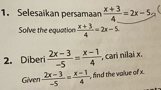 Selesaikan persamaan  (x+3)/4 =2x-5; 
Solve the equation  (x+3)/4 =2x-5. 
2. Diberi  (2x-3)/-5 = (x-1)/4  , cari nilai x. 
Given  (2x-3)/-5 = (x-1)/4  , find the value of x.