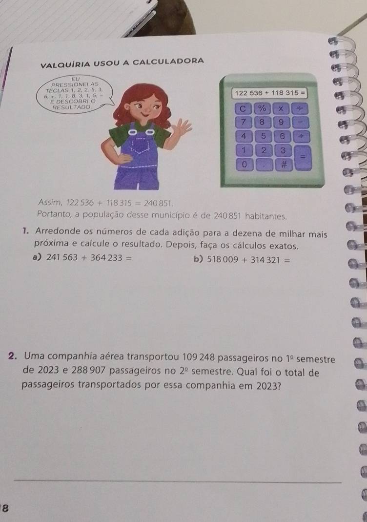 ValQUíria USou a CaLcuLaDora
122536+118315=
C % × +
7 8 9
4 5 6 +
1 2 3
= 
0 . # 
Assim, 122536+118315=240851. 
Portanto, a população desse município é de 240 851 habitantes. 
1. Arredonde os números de cada adição para a dezena de milhar mais 
próxima e calcule o resultado. Depois, faça os cálculos exatos. 
a) 241563+364233= b) 518009+314321=
2. Uma companhia aérea transportou 109 248 passageiros no 1^(_ circ) semestre 
de 2023 e 288 907 passageiros no 2^(_ circ) semestre. Qual foi o total de 
passageiros transportados por essa companhia em 2023? 
8