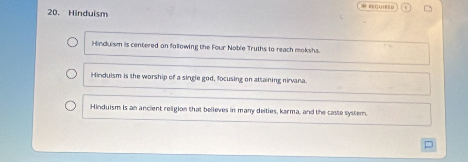 Required 1
20. Hinduism
Hinduism is centered on following the Four Noble Truths to reach moksha.
Hinduism is the worship of a single god, focusing on attaining nirvana.
Hinduism is an ancient religion that believes in many deities, karma, and the caste system.