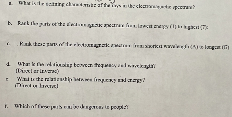 What is the defining characteristic of the rays in the electromagnetic spectrum? 
b. Rank the parts of the electromagnetic spectrum from lowest energy (1) to highest (7): 
c. . Rank these parts of the electromagnetic spectrum from shortest wavelength (A) to longest (G) 
d. What is the relationship between frequency and wavelength? 
(Direct or Inverse) 
e. What is the relationship between frequency and energy? 
(Direct or Inverse) 
f. Which of these parts can be dangerous to people?