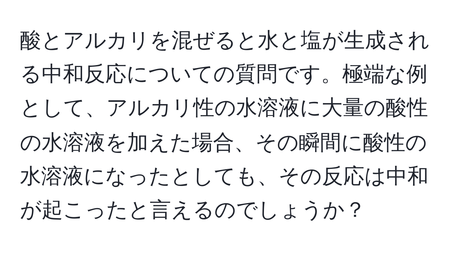 酸とアルカリを混ぜると水と塩が生成される中和反応についての質問です。極端な例として、アルカリ性の水溶液に大量の酸性の水溶液を加えた場合、その瞬間に酸性の水溶液になったとしても、その反応は中和が起こったと言えるのでしょうか？