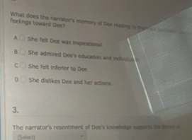 feelings toward Dee? What does the narrstor's memory of Des reading i ther c te
She felt Dee was inspirational
B She admired Dee's education and indivilus
C She felt inferiar to Dee
n She dislikes Dee and her actions.
3.
The narrator's resentment of Dee's knowledge supports te te m te 
(Select)