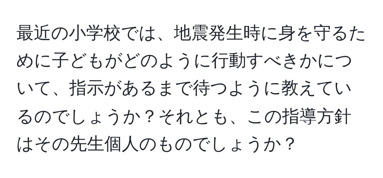 最近の小学校では、地震発生時に身を守るために子どもがどのように行動すべきかについて、指示があるまで待つように教えているのでしょうか？それとも、この指導方針はその先生個人のものでしょうか？