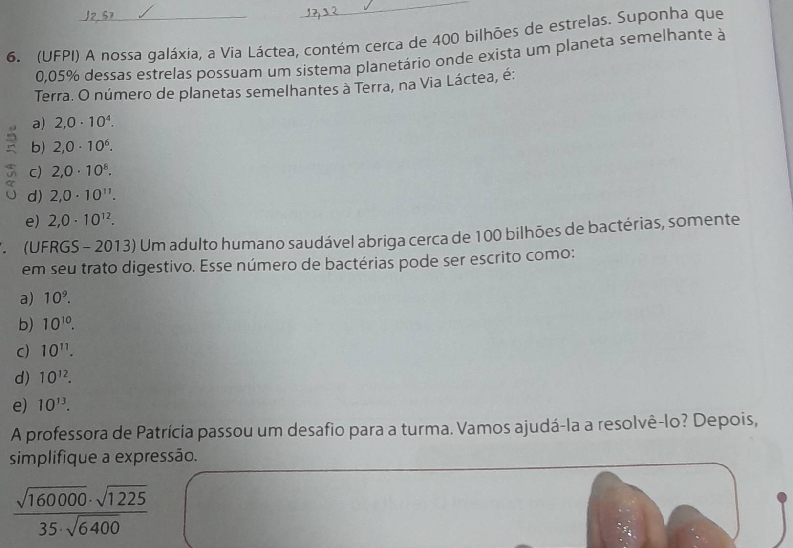 (UFPI) A nossa galáxia, a Via Láctea, contém cerca de 400 bilhões de estrelas. Suponha que
0,05% dessas estrelas possuam um sistema planetário onde exista um planeta semelhante à
Terra. O número de planetas semelhantes à Terra, na Via Láctea, é:
a) 2,0· 10^4.
b) 2,0· 10^6.
c) 2,0· 10^8.
d) 2,0· 10^(11).
e) 2,0· 10^(12). 
* (UFRGS - 2013) Um adulto humano saudável abriga cerca de 100 bilhões de bactérias, somente
em seu trato digestivo. Esse número de bactérias pode ser escrito como:
a) 10^9.
b) 10^(10).
C) 10^(11).
d) 10^(12).
e) 10^(13). 
A professora de Patrícia passou um desafio para a turma. Vamos ajudá-la a resolvê-lo? Depois,
simplifique a expressão.
 sqrt(160000)· sqrt(1225)/35· sqrt(6400) 