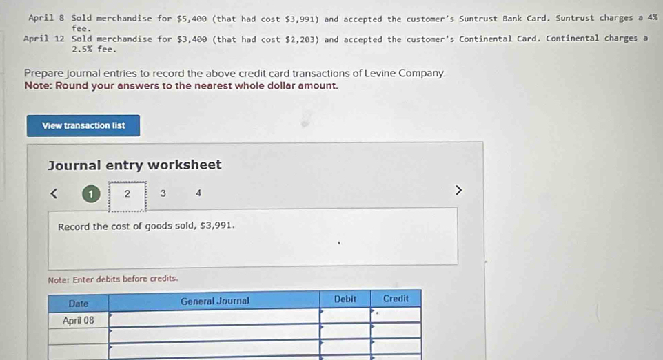 April 8 Sold merchandise for $5,400 (that had cost $3,991) and accepted the customer's Suntrust Bank Card. Suntrust charges a 4%
fee . 
April 12 Sold merchandise for $3,400 (that had cos t$2,203) and accepted the customer's Continental Card. Continental charges a
2.5% fee. 
Prepare Journal entries to record the above credit card transactions of Levine Company. 
Note: Round your answers to the nearest whole dollar amount. 
View transaction list 
Journal entry worksheet
1 2 3 4
Record the cost of goods sold, $3,991. 
Note: Enter debits before credits.