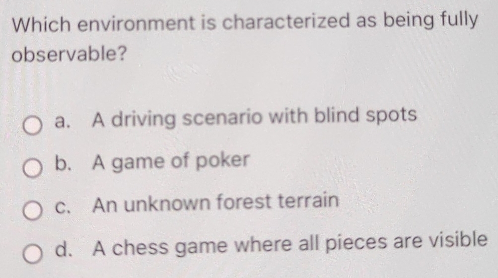 Which environment is characterized as being fully
observable?
a. A driving scenario with blind spots
b. A game of poker
c. An unknown forest terrain
d. A chess game where all pieces are visible