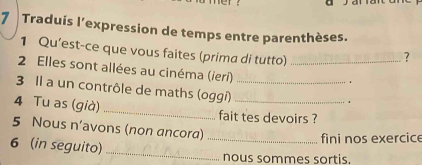 Traduis l’expression de temps entre parenthèses. 
1 Qu’est-ce que vous faites (prima di tutto) 
? 
2 Elles sont allées au cinéma (ieri)_ 
. 
3 Il a un contrôle de maths (oggi)__ 
4 Tu as (già) 
. 
_ 
fait tes devoirs ? 
5 Nous n’avons (non ancora)_ 
fini nos exercice 
6 (in seguito)_ 
nous sommes sortis.