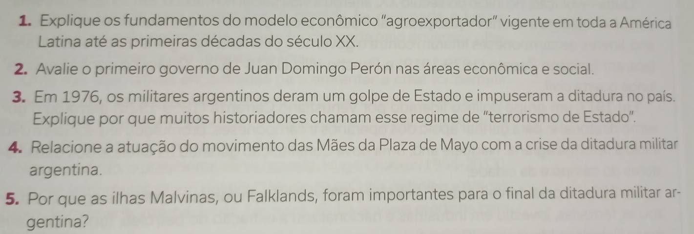 Explique os fundamentos do modelo econômico “agroexportador” vigente em toda a América 
Latina até as primeiras décadas do século XX. 
2. Avalie o primeiro governo de Juan Domingo Perón nas áreas econômica e social. 
3. Em 1976, os militares argentinos deram um golpe de Estado e impuseram a ditadura no país. 
Explique por que muitos historiadores chamam esse regime de “terrorismo de Estado”. 
4. Relacione a atuação do movimento das Mães da Plaza de Mayo com a crise da ditadura militar 
argentina. 
5. Por que as ilhas Malvinas, ou Falklands, foram importantes para o final da ditadura militar ar- 
gentina?