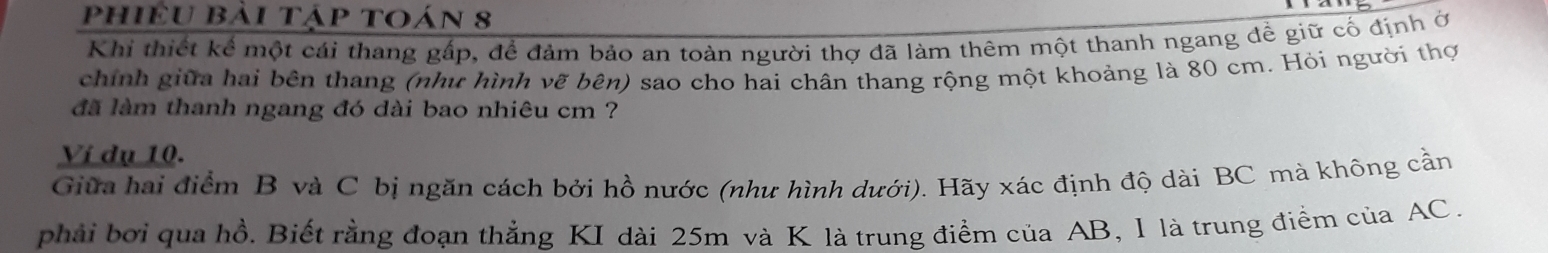 phiều bải tập toán 8 
Khi thiết kể một cái thang gấp, để đảm bảo an toàn người thợ đã làm thêm một thanh ngang đề giữ cố định ở 
chính giữa hai bên thang (như hình vẽ bên) sao cho hai chân thang rộng một khoảng là 80 cm. Hỏi người thợi 
đã làm thanh ngang đó dài bao nhiêu cm ? 
Ví dụ 10. 
Giữa hai điểm B và C bị ngăn cách bởi hồ nước (như hình dưới). Hãy xác định độ dài BC mà không cần 
phải bởi qua hồ. Biết rằng đoạn thẳng KI dài 25m và K là trung điểm của AB, 1 là trung điểm của AC.