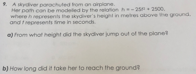 A skydiver parachuted from an airplane. 
Her path can be modelled by the relation h=-25t^2+2500, 
where h represents the skydiver's height in metres above the ground, 
and t represents time in seconds. 
a) From what height did the skydiver jump out of the plane? 
b) How long did it take her to reach the ground?