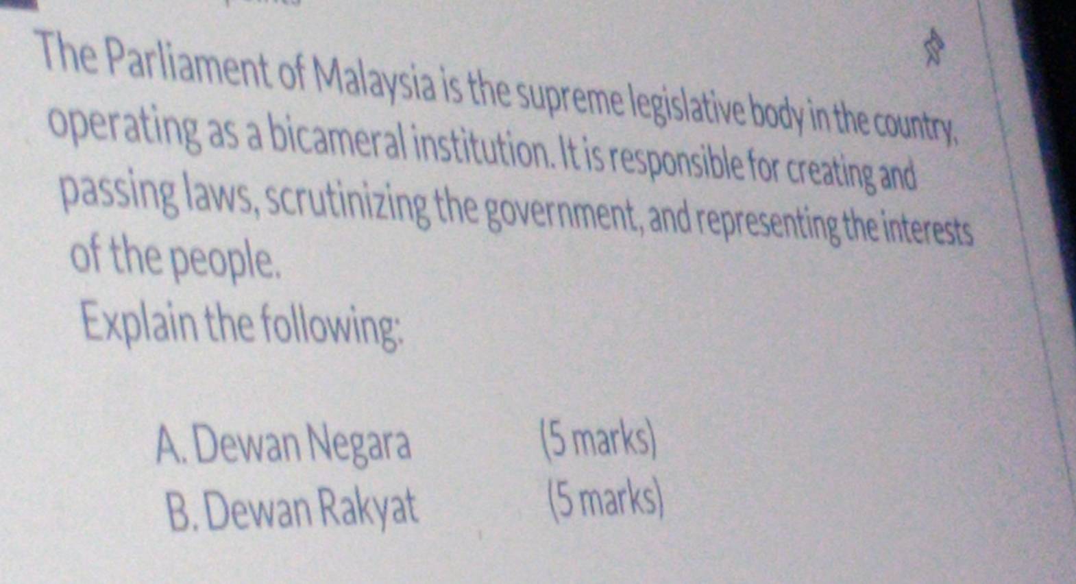 The Parliament of Malaysia is the supreme legislative body in the country, 
operating as a bicameral institution. It is responsible for creating and 
passing laws, scrutinizing the government, and representing the interests 
of the people. 
Explain the following: 
A. Dewan Negara (5 marks) 
B. Dewan Rakyat 
(5 marks)