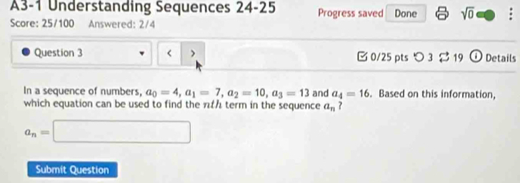 A3-1 Understanding Sequences 24-25 Progress saved Done sqrt(0) . 
Score: 25/100 Answered: 2/4 
Question 3 < > □0/25 pts つ 3 $ 19 ① Details 
In a sequence of numbers, a_0=4, a_1=7, a_2=10, a_3=13 and a_4=16. Based on this information, 
which equation can be used to find the πth term in the sequence a_n ?
a_n=□
Submit Question