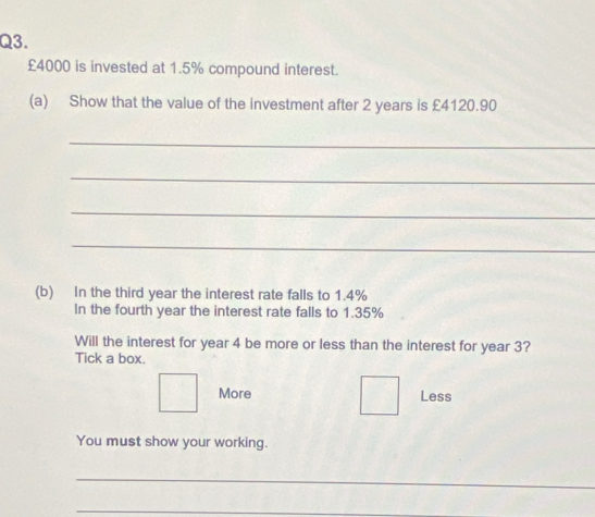 £4000 is invested at 1.5% compound interest.
(a) Show that the value of the investment after 2 years is £4120.90
_
_
_
_
(b) In the third year the interest rate falls to 1.4%
In the fourth year the interest rate falls to 1.35%
Will the interest for year 4 be more or less than the interest for year 3?
Tick a box.
More Less
You must show your working.
_
_