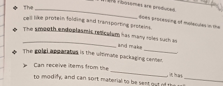 rhere ribosomes are produced. 
_ 
* The 
does processing of molecules in the 
cell like protein folding and transporting proteins. 
_ 
The smooth endoplasmic reticulum has many roles such as 
_ 
and make 
_ 
The golgi apparatus is the ultimate packaging center. 
_ 
Can receive items from the 
it has 
to modify, and can sort material to be sent out of the_