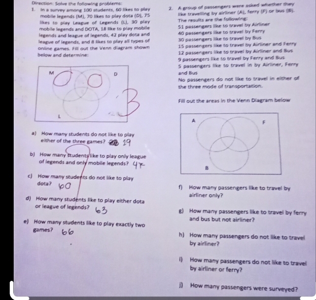 Direction: Solve the following problems: 
1. in a survey among 100 students, 60 likes to play 2. A group of passengers were asked whether they 
mobile legends (M), 70 likes to play dota (D), 75 like travelling by airliner (A), ferry (P) or bus (B). 
likes to play League of Legends (L), 30 play The results are the following: 
mobile legends and DOTA, 18 like to play mobile 51 passengers like to travel by Airliner 
legends and league of legends, 42 play dota and 40 passengers like to travel by Ferry 
league of legends, and 8 likes to play all types of 30 passengers like to travel by Bus 
online games. Fill out the Venn diagram shown 15 passengers like to travel by Airliner and Ferry 
below and determine: 12 passengers like to travel by Airliner and Bus
9 passengers like to travel by Ferry and Bus
5 passengers like to travel in by Airliner, Ferry 
and Bus 
No passengers do not like to travel in either of 
the three mode of transportation. 
Fill out the areas in the Venn Diagram below 
A 
F 
a) How many students do not like to play 
either of the three games? 
b) How many students like to play only league 
of legends and only mobile legends? 
B 
c) How many students do not like to play 
dota? f) How many passengers like to travel by 
airliner only? 
d) How many students like to play either dota 
or league of legends? g) How many passengers like to travel by ferry 
and bus but not airliner? 
e) How many students like to play exactly two 
games? h) How many passengers do not like to travel 
by airliner? 
i) How many passengers do not like to travel 
by airliner or ferry? 
j) How many passengers were surveyed?