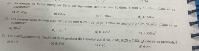 C) 1.34 d) 3.34
22. Un terreno de forma triangular tiene las siguientes dimensiones 15.60m, 8.40m y 13.50m. ¿Cuál es su
perimetro?
a) 21.90m b) 24m c) 29.10m d) 37.50m
23. Las dimensiones de una caja de cartón son 0.75m de largo, 1.20m de ancho y 0.40m de alto. ¿Cuál es su volumen?
a) 36m^3 b) 3.6m^3 c) 0.36m^3 d) 0.036m^3
24. Las calificaciones de Roció en la asignatura de Español son 8.40, 7.60, 9.20 y 7.50. ¿Cuál es su promedio?
a) 9.10 b) 8.175 c) 7.25 d) 6.85