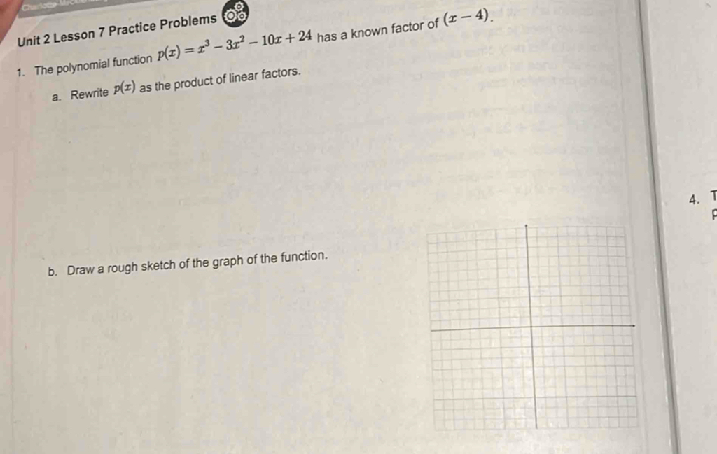 Charlote M
Unit 2 Lesson 7 Practice Problems
1. The polynomial function p(x)=x^3-3x^2-10x+24 has a known factor of (x-4). 
a. Rewrite p(x) as the product of linear factors.
4. 1
b. Draw a rough sketch of the graph of the function.