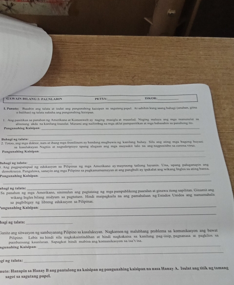 GAWAEN BILANG 2: PAUNLAREN PETSA_ ISKOR
E. Pamoto: Basahin ang talata at iaulat ang panpunahing kaisipan sa sagutang papel. Ai sabihin kong saang babagi (unaham, gila
o Iulihan) ng talata vakuha ang pangunahing kaisipan.
1. Ang pasitikan sa panahonng Amerikaso at Komonwelt ay naging masigla at maunlad. Naging malaya ang mga manumlst sa
Pengunahing Kahipan alinmang akda na kanlang isusulai. Marami ang nailimbag na mga aklat pampanitikan ai mga babasahin sa panahong io
_
Bahagi ng talats: 2. Totoo, ang mga doktor, naes at ibang mga froniliners ay handang magbuwia ng kanilang bubay. Sila ang, aiing mga bagong bayani
Pangwnahing Kaisipan sa kasalukuyan. Nagtiis at nagaakripiayo upang alagaan ang mga maysakit lalo na ang nagposwbo sa corena virus.
_
Bahagi ng talata:_
. Ang pagpapatuped ng edukasyon sa Pilipinas ng mga Amerikano ay mayroong tatlong layuwin. Una, upang palaganapin ang
Pengenabing Kaisipan demokrasya. Pangalawa, sanayin ang mga Pilipino sa pagkamamamayan at ang pangbuli ay ipakalat ang wikang lngles sa ating bansa
_
*hagi ng talata:_
Sa panahon ng iaga Amerikano, sinisulan ang pagiatatag ng mga pampublikong paaralan at ginawa itong sapilitan. Ginamit ang
wikang Ingles bilang midyum sa pagtuturo. Hindi maipagkaila na ang pamahalaan ng Estados Unidos ang namamahala
sa pagbibigay ng libreng edukasyou sa Pilipinas.
Pangunzhing Kaisipan:
_
_
hagi ng talata:_
Ganito ang sitwasyon ng sambayanang Pilipino sa kasalukuyan. Nagkaroon ng malubhang problema sa komuaikasyon ang bawat
Pilipino. Labis na hindi sila nagkakaintindihan at hindi nagkakaisa sa kanilang pag-üsip, pagnanasa at pagkilos sa
ngunahing Kaisipan pambansang kaunlaran. Sapagkat hindi mabisa ang komanikasyon sa isa't isa.
_
gi ng talata:_
muto: Hanapin sa Hanay B ang pantulong na kaisipan ng pangunahing kaisipan na nasa Hanay A. Isulat ang titik ng tamang
sagot sa sagutang papel.