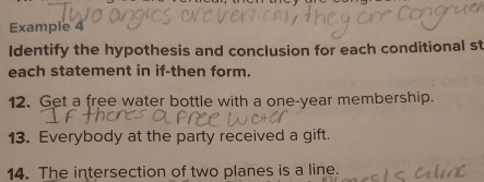 Example 4 
Identify the hypothesis and conclusion for each conditional st 
each statement in if-then form. 
12. Get a free water bottle with a one-year membership. 
13. Everybody at the party received a gift. 
14. The intersection of two planes is a line.