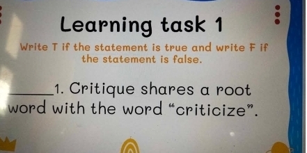 Learning task 1 
Write T if the statement is true and write F if 
the statement is false. 
_1. Critique shares a root 
word with the word “criticize”.