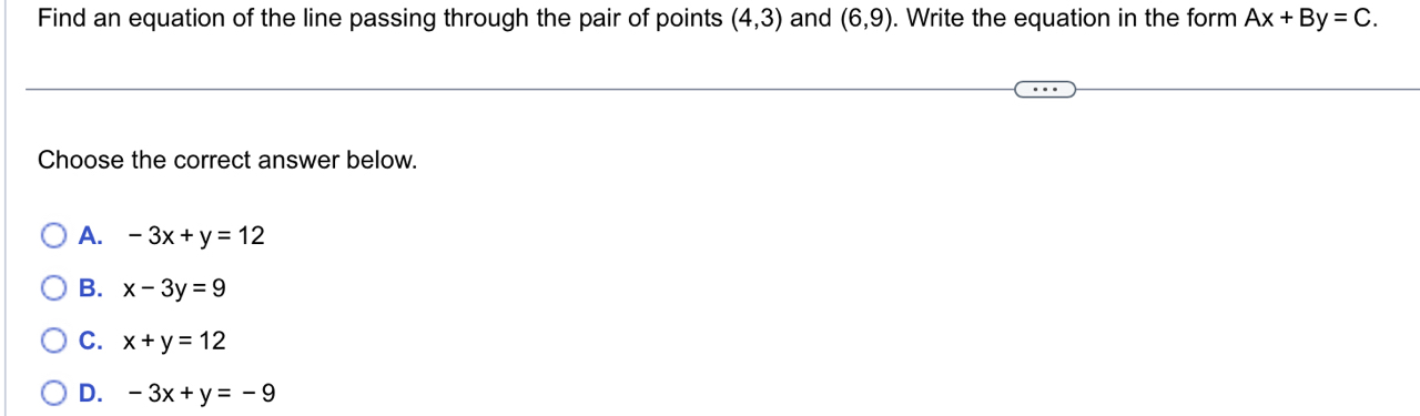 Find an equation of the line passing through the pair of points (4,3) and (6,9). Write the equation in the form Ax+By=C. 
Choose the correct answer below.
A. -3x+y=12
B. x-3y=9
C. x+y=12
D. -3x+y=-9