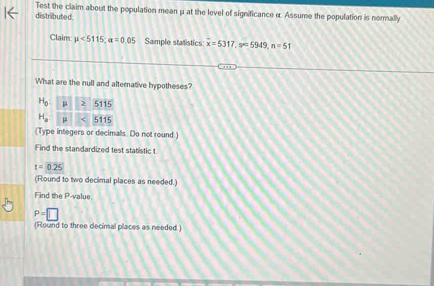 Test the claim about the population mean μ at the level of significance α Assume the population is normally 
distributed. 
Claim mu <5115</tex>; alpha =0.05 Sample statistics overline x=5317, s=5949, n=51
What are the null and alternative hypotheses?
H_0 mu ≥ 5115
H_a mu 5115
(Type integers or decimals. Do not round.) 
Find the standardized test statistic t
t=0.25
(Round to two decimal places as needed.) 
Find the P -value.
P=□
(Round to three decimal places as needed.)