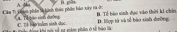 A. đầu. B. giữa.
Câu 7: Giảm phân là hình thức phân bào xảy ra ở:
A. Tế bào sinh dưỡng. B. Tế bào sinh dục vào thời kì chín.
C. Tế bào mầm sinh dục. D. Hợp tử và tế bào sinh dưỡng.
đều đúng khi nói về sự giảm phân ở tế bào là: