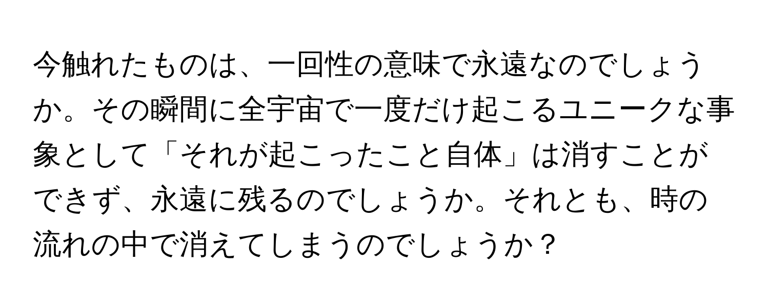 今触れたものは、一回性の意味で永遠なのでしょうか。その瞬間に全宇宙で一度だけ起こるユニークな事象として「それが起こったこと自体」は消すことができず、永遠に残るのでしょうか。それとも、時の流れの中で消えてしまうのでしょうか？