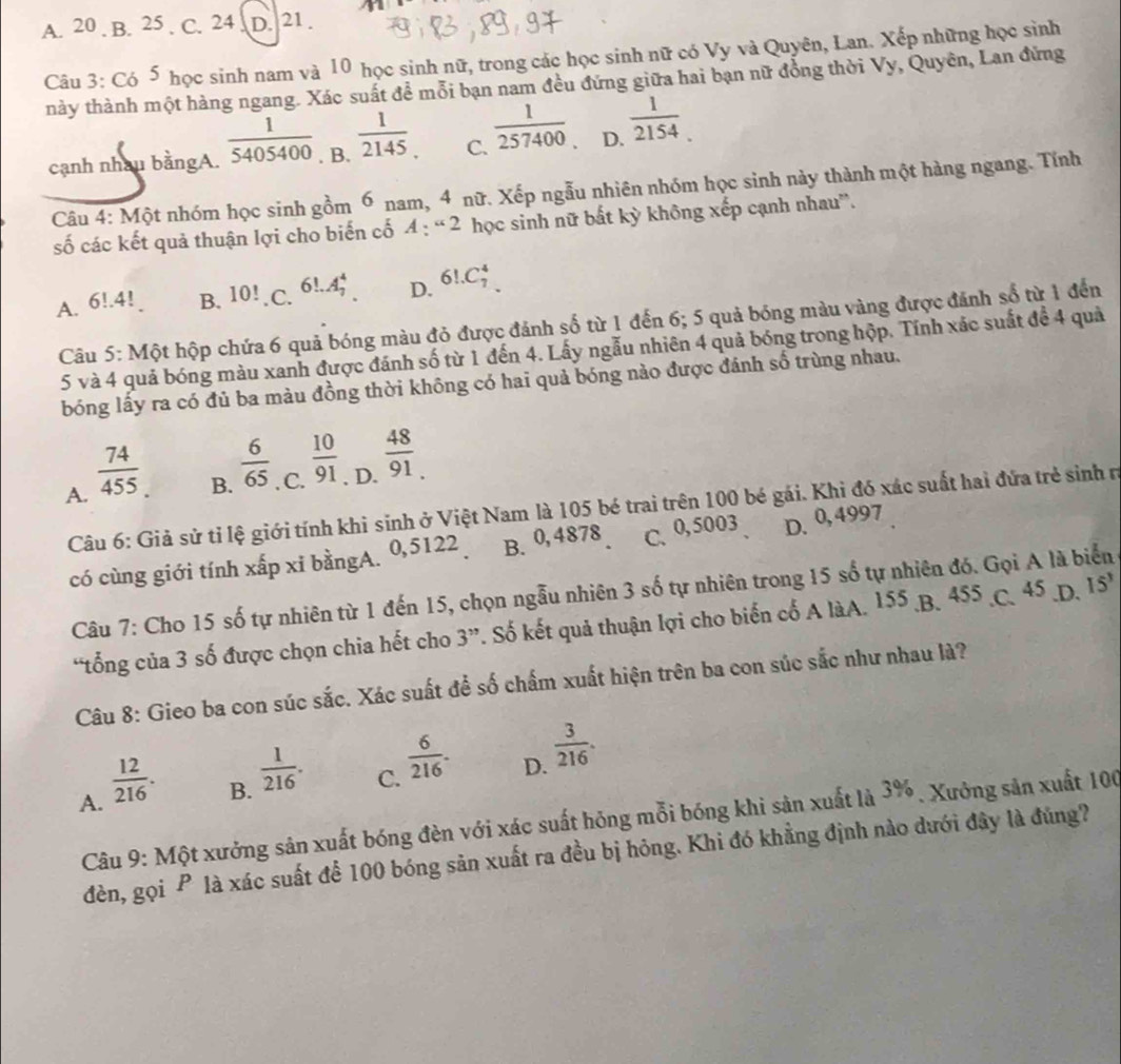 A. 20 . B. 25 . C. 24 . D. 21 .
Câu 3: Có 5 học sinh nam và 10 học sinh nữ, trong các học sinh nữ có Vy và Quyên, Lan. Xếp những học sinh
này thành một hàng ngang. Xác suất để mỗi bạn nam đều đứng giữa hai bạn nữ đồng thời Vy, Quyên, Lan đứng
cạnh nhau bằngA.  1/5405400 . B.  1/2145 . C.  1/257400  D.  1/2154 .
Câu 4: Một nhóm học sinh gồm 6 nam, 4 nữ. Xếp ngẫu nhiên nhóm học sinh này thành một hàng ngang. Tính
số các kết quả thuận lợi cho biến cố 4 : “ 2 học sinh nữ bất kỳ không xếp cạnh nhau”.
A. 6!.4 B. 10!. C. 6!.A_7^(4 D. 6!.C_7^4
Câu 5: Một hộp chứa 6 quả bóng màu đỏ được đánh số từ 1 đến 6; 5 quả bóng màu vàng được đánh số từ 1 đến
5 và 4 quả bóng màu xanh được đánh số từ 1 đến 4. Lấy ngẫu nhiên 4 quả bóng trong hộp. Tính xác suất để 4 quả
bóng lấy ra có đủ ba màu đồng thời không có hai quả bóng nào được đánh số trùng nhau.
A. frac 74)455
B.  6/65 . C.  10/91 . D.  48/91 _.
Câu 6: Giả sử tỉ lệ giới tính khi sinh ở Việt Nam là 105 bé trai trên 100 bé gái. Khi đó xác suất hai đứa trẻ sinh rị
có cùng giới tính xấp xỉ bằngA. 0,5122 B. 0,4878 C.0,5003 D. 0,4997
Câu 7: Cho 15 số tự nhiên từ 1 đến 15, chọn ngẫu nhiên 3 số tự nhiên trong 15 số tự nhiên đó. Gọi A là biển
“tổng của 3 số được chọn chia hết cho 3”. Số kết quả thuận lợi cho biến cố A làA. 155 B. 455 C. 45.D. 15^3
Câu 8: Gieo ba con súc sắc. Xác suất để số chấm xuất hiện trên ba con súc sắc như nhau là?
D.  3/216 .
A.  12/216 .
B.  1/216 .
C.  6/216 .
Câu 9: Một xưởng sản xuất bóng đèn với xác suất hóng mỗi bóng khi sản xuất là 3%. Xưởng sản xuất 100
đèn, gọi P là xác suất để 100 bóng sản xuất ra đều bị hông. Khi đó khẳng định nào dưới đây là đúng?