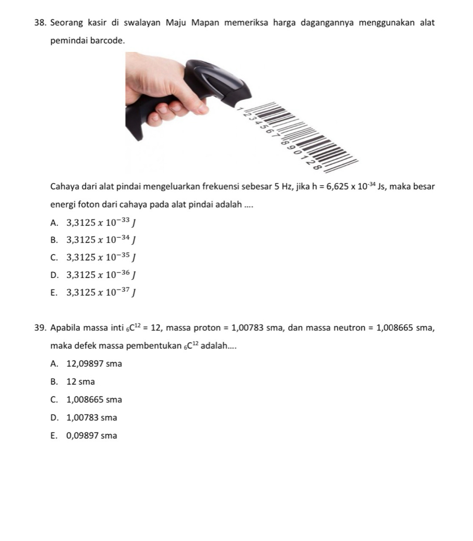 Seorang kasir di swalayan Maju Mapan memeriksa harga dagangannya menggunakan alat
pemindai barcode.
Cahaya dari alat pindai mengeluarkan frekuensi sebesar 5 Hz, jika h=6,625* 10^(-34)Js , maka besar
energi foton dari cahaya pada alat pindai adalah ....
A. 3,3125x10^(-33)J
B. 3,3125x10^(-34)J
C. 3,3125x10^(-35)J
D. 3,3125x10^(-36)J
E. 3,3125x10^(-37)J
39. Apabila massa inti _6C^(12)=12 , massa proton =1,00783sma , dan massa neutron =1,008665sma, 
maka defek massa pembentukan _6C^(12) adalah....
A. 12,09897 sma
B. 12 sma
C. 1,008665 sma
D. 1,00783 sma
E. 0,09897 sma