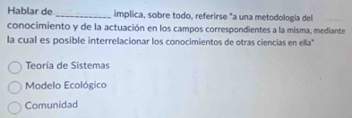 Hablar de _implica, sobre todo, referirse "a una metodología del
conocimiento y de la actuación en los campos correspondientes a la misma, mediante
la cual es posible interrelacionar los conocimientos de otras ciencias en ella"
Teoría de Sistemas
Modelo Ecológico
Comunidad