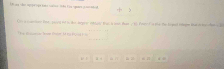 Drag the appropriate value into the space provided. 
On anumber lie, point M is the largest integer that is less than sqrt(10) Paint F is the the largest intager that is less than - s. 
The distance from Point M to Polnt F is
2 θ
1