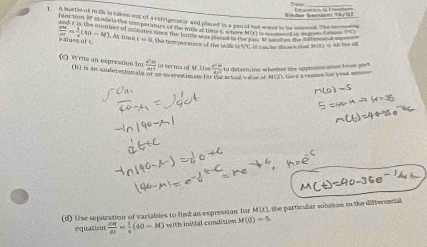 Data_ 
Eucaón i 1 rende 
Bíndur Sérotions 18/97 
1. A bottle of mills is taken out of a retrigerator and placed in a pan of hot wer to he unmned. The incrnne 75^E 
function M models the temperature of the milk at time t, where M(t) is theatured in degrees Gelains
 dM/dt = 1/4 (40-M) oer of minates since the bottle was placed in th M sanefies the dfferentul enmtn 
. At time 
values of t. t=0 , the temperature of the milk is 5°C b sow n th M(t)
(c) Write an expression for  a^2M/at^2  in terms of M. Us  d^2M/dN  to determine whether the appremmation from part 
(h) is an underestimate or an overestimate for the actual value of M(2) Givé a reason for your ansen 
(d) Use separation of variables to find an expression for M(t) , the particular solution to the differential 
equation  dM/dt = 1/4 (40-M) with initial condition M(0)=5