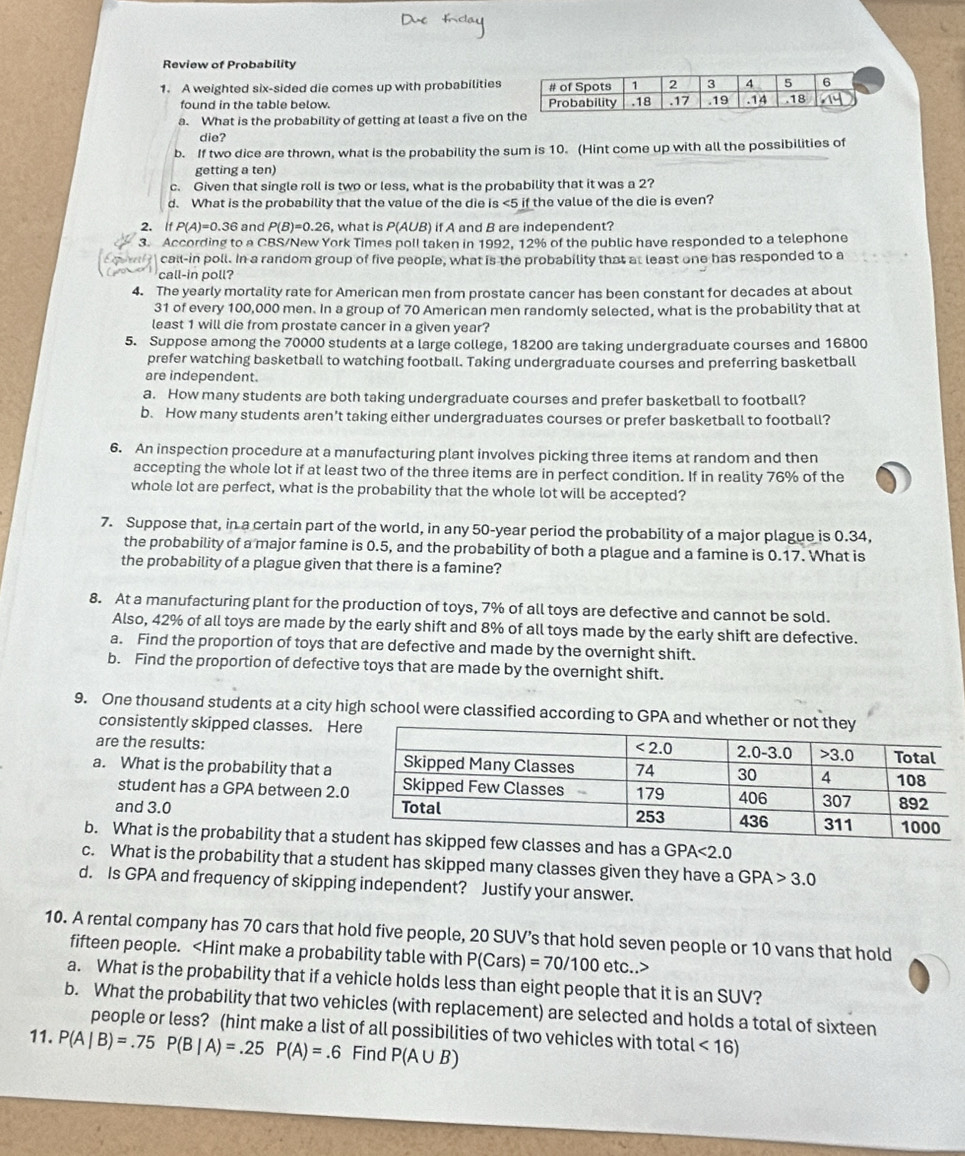 Review of Probability
1. A weighted six-sided die comes up with probabilities
found in the table below. 
a. What is the probability of getting at least a five on 
die?
b. If two dice are thrown, what is the probability the sum is 10. (Hint come up with all the possibilities of
getting a ten)
c. Given that single roll is two or less, what is the probability that it was a 2?
d. What is the probability that the value of the die is <5 if the value of the die is even?
2. If P(A)=0.36 and P(B)=0.26 , what is P(AUB) if A and B are independent?
3. According to a CBS/New York Times poll taken in 1992, 12% of the public have responded to a telephone
call-in poll. In a random group of five people, what is the probability that at least one has responded to a
call-in poll?
4. The yearly mortality rate for American men from prostate cancer has been constant for decades at about
31 of every 100,000 men. In a group of 70 American men randomly selected, what is the probability that at
least 1 will die from prostate cancer in a given year?
5. Suppose among the 70000 students at a large college, 18200 are taking undergraduate courses and 16800
prefer watching basketball to watching football. Taking undergraduate courses and preferring basketball
are independent.
a. How many students are both taking undergraduate courses and prefer basketball to football?
b. How many students aren’t taking either undergraduates courses or prefer basketball to football?
6. An inspection procedure at a manufacturing plant involves picking three items at random and then
accepting the whole lot if at least two of the three items are in perfect condition. If in reality 76% of the
whole lot are perfect, what is the probability that the whole lot will be accepted?
7. Suppose that, in a certain part of the world, in any 50-year period the probability of a major plague is 0.34,
the probability of a major famine is 0.5, and the probability of both a plague and a famine is 0.17. What is
the probability of a plague given that there is a famine?
8. At a manufacturing plant for the production of toys, 7% of all toys are defective and cannot be sold.
Also, 42% of all toys are made by the early shift and 8% of all toys made by the early shift are defective.
a. Find the proportion of toys that are defective and made by the overnight shift.
b. Find the proportion of defective toys that are made by the overnight shift.
9. One thousand students at a city high school were classified according to GPA and whet
consistently skipped classes. He
are the results:
a. What is the probability that a
student has a GPA between 2.
and 3.0 
b. What is the probability that a stses and has a GPA<2.0
c. What is the probability that a student has skipped many classes given they have a GPA>3.0
d. Is GPA and frequency of skipping independent? Justify your answer.
10. A rental company has 70 cars that hold five people, 20 SUV’s that hold seven people or 10 vans that hold
fifteen people. P(Cars) =70/100 etc..>
a. What is the probability that if a vehicle holds less than eight people that it is an SUV?
b. What the probability that two vehicles (with replacement) are selected and holds a total of sixteen
people or less? (hint make a list of all possibilities of two vehicles with total <16)
11. P(A|B)=.75 P(B|A)=.25P(A)=.6 Find P(A∪ B)