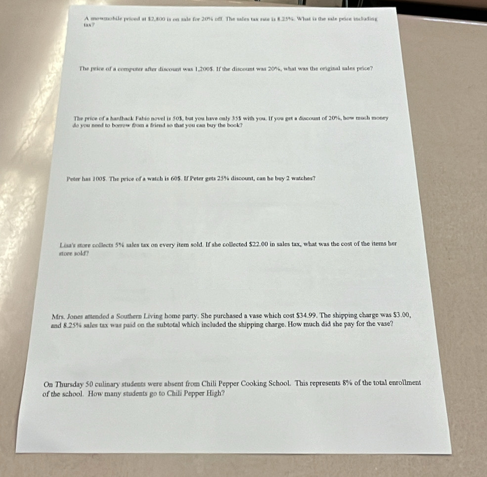 A snowmohile priced at $2,800 is on sale for 20% off. The sales tax rate is 8.25%. What is the sale price including 
tax? 
The price of a computer after discount was 1,200 $. If the discount was 20%, what was the original sales price? 
The price of a hardhack Fabio novel is 50$, but you have only 35$ with you. If you get a discount of 20%, how much money 
do you need to borrow from a friend so that you can buy the book? 
Peter has 100$. The price of a watch is 60$. If Peter gets 25% discount, can he buy 2 watches? 
Lisa's store collects 5% sales tax on every item sold. If she collected $22.00 in sales tax, what was the cost of the items her 
store sold? 
Mrs. Jones attended a Southern Living home party. She purchased a vase which cost $34.99. The shipping charge was $3.00, 
and 8.25% sales tax was paid on the subtotal which included the shipping charge. How much did she pay for the vase? 
On Thursday 50 culinary students were absent from Chili Pepper Cooking School. This represents 8% of the total enrollment 
of the school. How many students go to Chili Pepper High?