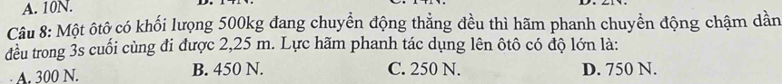 10N.
Câu 8: Một ôtô có khối lượng 500kg đang chuyển động thẳng đều thì hãm phanh chuyển động chậm dần
đều trong 3s cuối cùng đi được 2,25 m. Lực hãm phanh tác dụng lên ôtô có độ lớn là:
A. 300 N. B. 450 N. C. 250 N. D. 750 N.