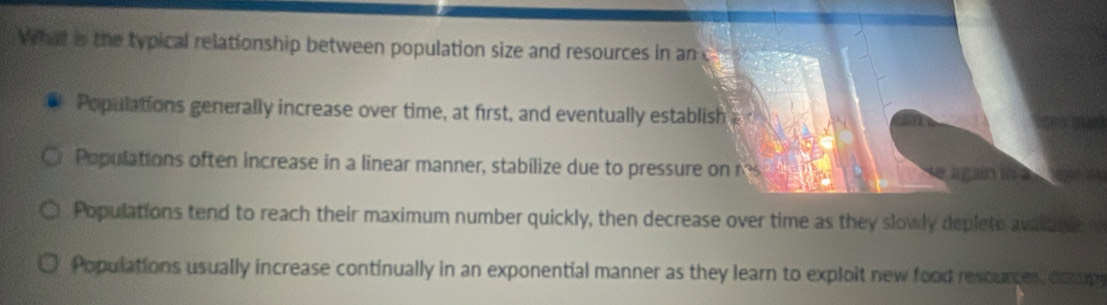 What is the typical relationship between population size and resources in an c
Populations generally increase over time, at first, and eventually establish a c
Populations often increase in a linear manner, stabilize due to pressure on res again i e
e
Populations tend to reach their maximum number quickly, then decrease over time as they slowly deplete avalable
Populations usually increase continually in an exponential manner as they learn to exploit new food resturces, dope