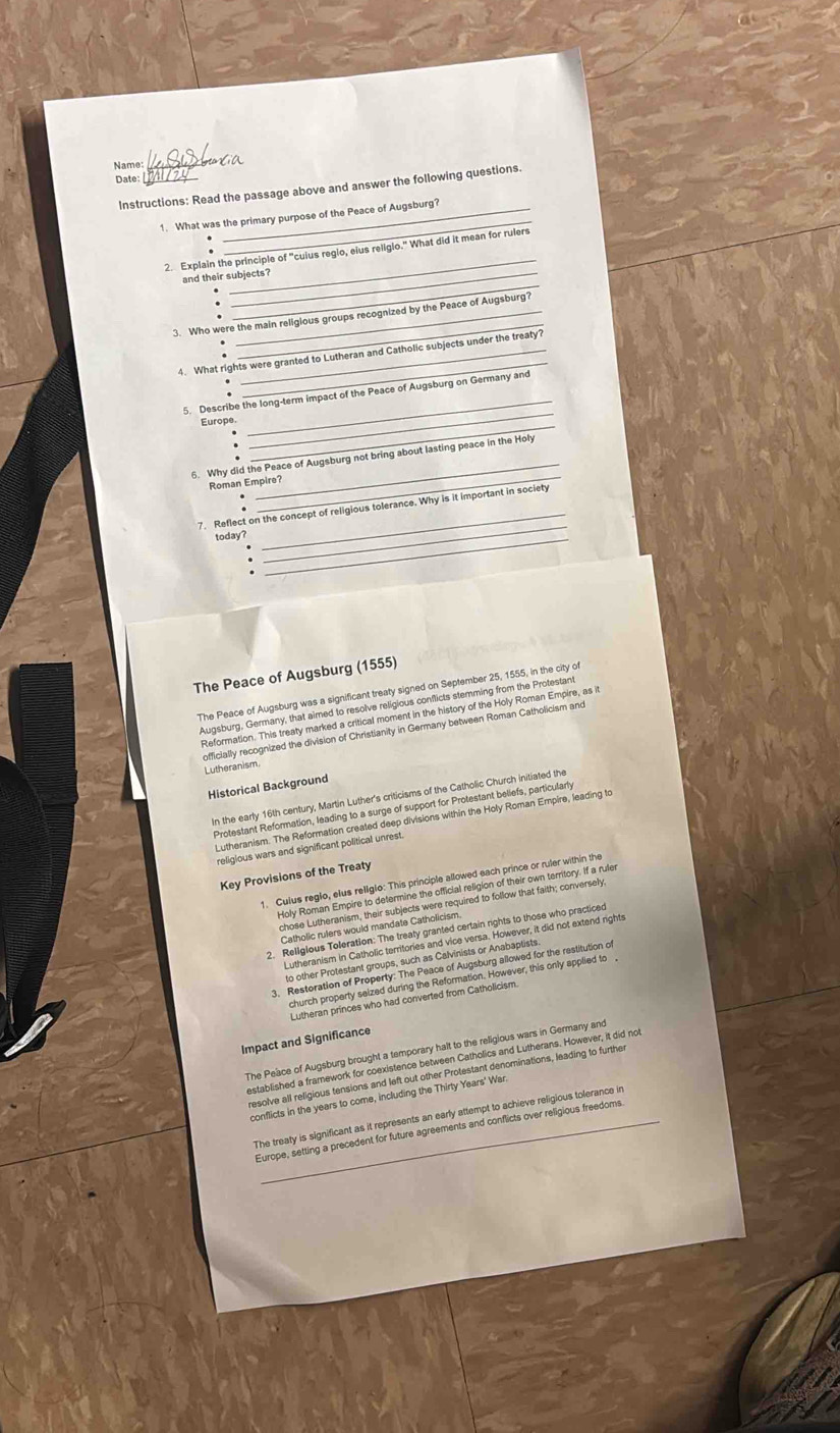 Name: _Ioxia
Date:_
Instructions: Read the passage above and answer the following questions.
1. What was the primary purpose of the Peace of Augsburg?
:
2. Explain the principle of "cuius reglo, eius religio." What did it mean for rulers
and their subjects?
3. Who were the main religlous groups recognized by the Peace of Augsburg?
4. What rights were granted to Lutheran and Catholic subjects under the treaty?
.
.
5. Describe the long-term impact of the Peace of Augsburg on Germany and
Europe.
_
_
6. Why did the Peace of Augsburg not bring about lasting peace in the Holy
.
Roman Empire?
7. Reflect on the concept of religious tolerance. Why is it important in society
today?_
_
The Peace of Augsburg (1555)
The Peace of Augsburg was a significant treaty signed on September 25, 1555, in the city of
Augsburg, Germany, that aimed to resolve religious conflicts stemming from the Protestant
Reformation. This treaty marked a critical moment in the history of the Holy Roman Empire, as it
officially recognized the division of Christianity in Germany between Roman Catholicism and
Lutheranism.
Historical Background
In the early 16th century, Martin Luther's criticisms of the Catholic Church initiated the
Protestant Reformation, leading to a surge of support for Protestant beliefs, particularly
Lutheranism. The Reformation created deep divisions within the Holy Roman Empire, leading to
religious wars and significant political unrest.
Key Provisions of the Treaty
1. Culus reglo, elus religlo: This principle allowed each prince or ruler within the
Holy Roman Empire to determine the official religion of their own territory. If a ruler
chose Lutheranism, their subjects were required to follow that faith; conversely,
Catholic rufers would mandate Catholicism.
2. Religious Toleration: The treaty granted certain rights to those who practiced
Lutheranism in Catholic territories and vice versa. However, it did not extend rights
to other Protestant groups, such as Calvinists or Anabaptists
3. Restoration of Property: The Peace of Augsburg allowed for the restitution of
church property saized during the Reformation. However, this only applied to 
Lutheran princes who had converted from Catholicism
Impact and Significance
The Peace of Augsburg brought a temporary halt to the religious wars in Germany and
established a framework for coexistence between Catholics and Lutherans. However, it did not
resolve all religious tensions and left out other Protestant denominations, leading to further
conflicts in the years to come, including the Thirty Years' War.
The treaty is significant as it represents an early attempt to achieve religious tolerance in
Europe, setting a precedent for future agreements and conflicts over religious freedoms