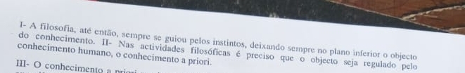 I- A filosofia, até então, sempre se guiou pelos instintos, deixando sempre no plano inferior o objecto 
conhecimento humano, o conhecimento a priori. do conhecimento. II- Nas actividades filosóficas é preciso que o objecto seja regulado pelo 
III- O conhecimento a prio