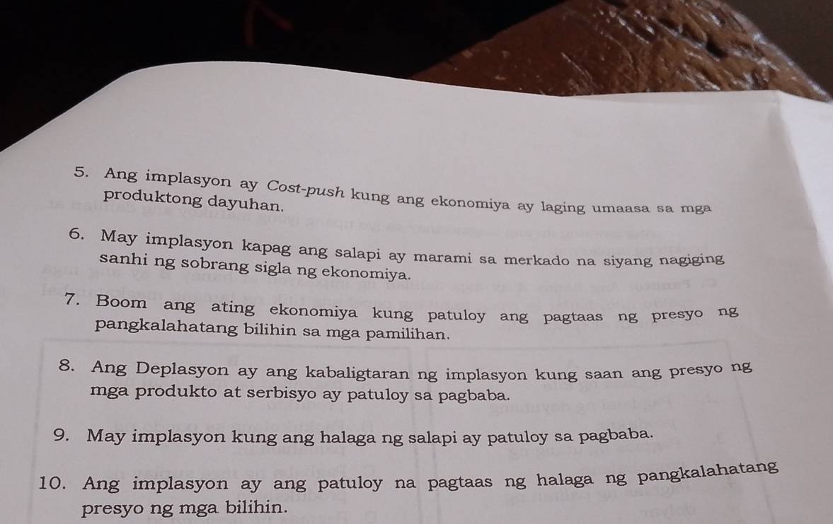 Ang implasyon ay Cost-push kung ang ekonomiya ay laging umaasa sa mga 
produktong dayuhan. 
6. May implasyon kapag ang salapi ay marami sa merkado na siyang nagiging 
sanhi ng sobrang sigla ng ekonomiya. 
7. Boom ang ating ekonomiya kung patuloy ang pagtaas ng presyo ng 
pangkalahatang bilihin sa mga pamilihan. 
8. Ang Deplasyon ay ang kabaligtaran ng implasyon kung saan ang presyo ng 
mga produkto at serbisyo ay patuloy sa pagbaba. 
9. May implasyon kung ang halaga ng salapi ay patuloy sa pagbaba. 
10. Ang implasyon ay ang patuloy na pagtaas ng halaga ng pangkalahatang 
presyo ng mga bilihin.