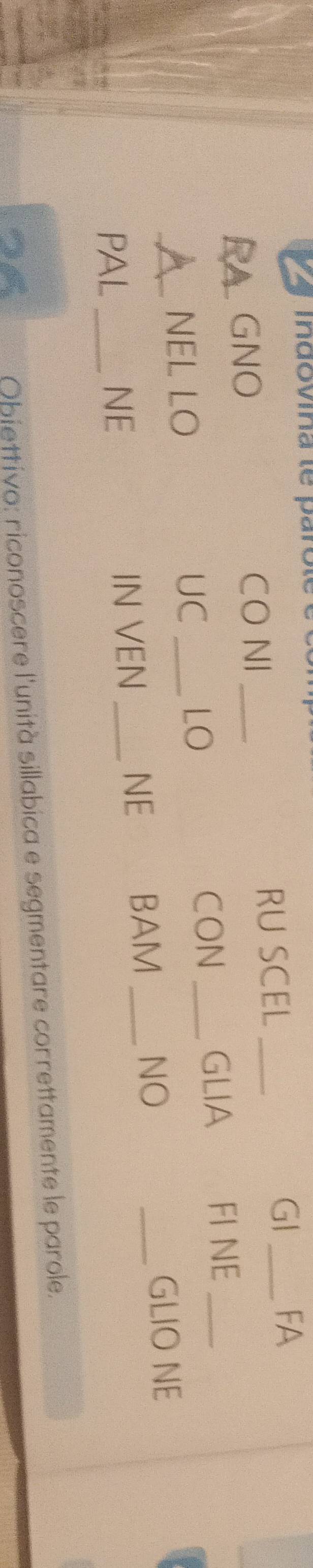 a indovina te parole é é 
GNO CO NI _RU SCEL _GI _FA 
NEL LO 
UC _LO 
CON _GLIA FI NE_ 
PAL _NE IN VEN _NE BAM _NO 
_ 
GLIO NE 
Obiettivo: riconoscere l'unità sillabica e segmentare correttamente le parole.