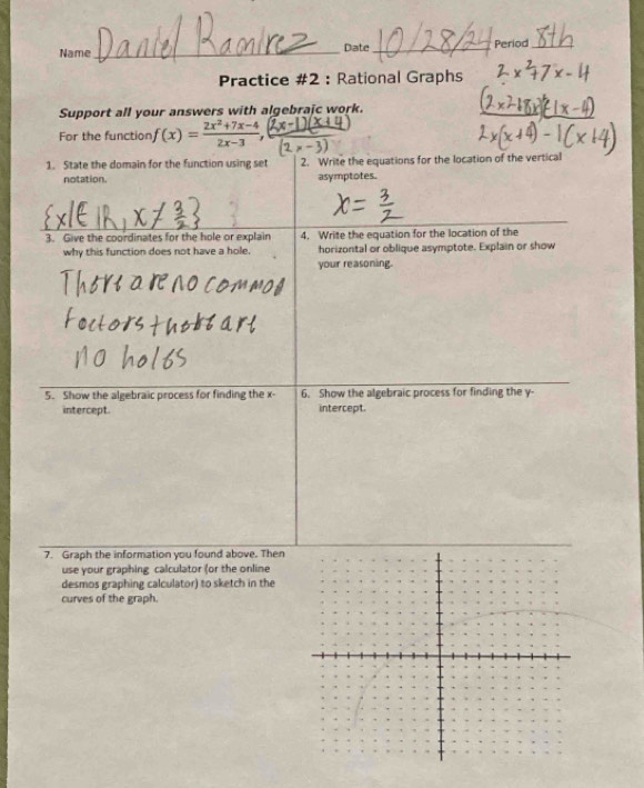 Name_ Date_ Period_ 
Practice #2 : Rational Graphs 
Support all your answers with algebrajc work. 
For the function f(x)= (2x^2+7x-4)/2x-3 , 
1. State the domain for the function using set 2. Write the equations for the location of the vertical 
notation. asymptotes. 
3. Give the coordinates for the hole or explain 4. Write the equation for the location of the 
why this function does not have a hole. horizontal or oblique asymptote. Explain or show 
your reasoning. 
5. Show the algebraic process for finding the x - 6. Show the algebraic process for finding the y - 
intercept. intercept. 
7. Graph the information you found above. Then 
use your graphing calculator (or the online 
desmos graphing calculator) to sketch in the 
curves of the graph.