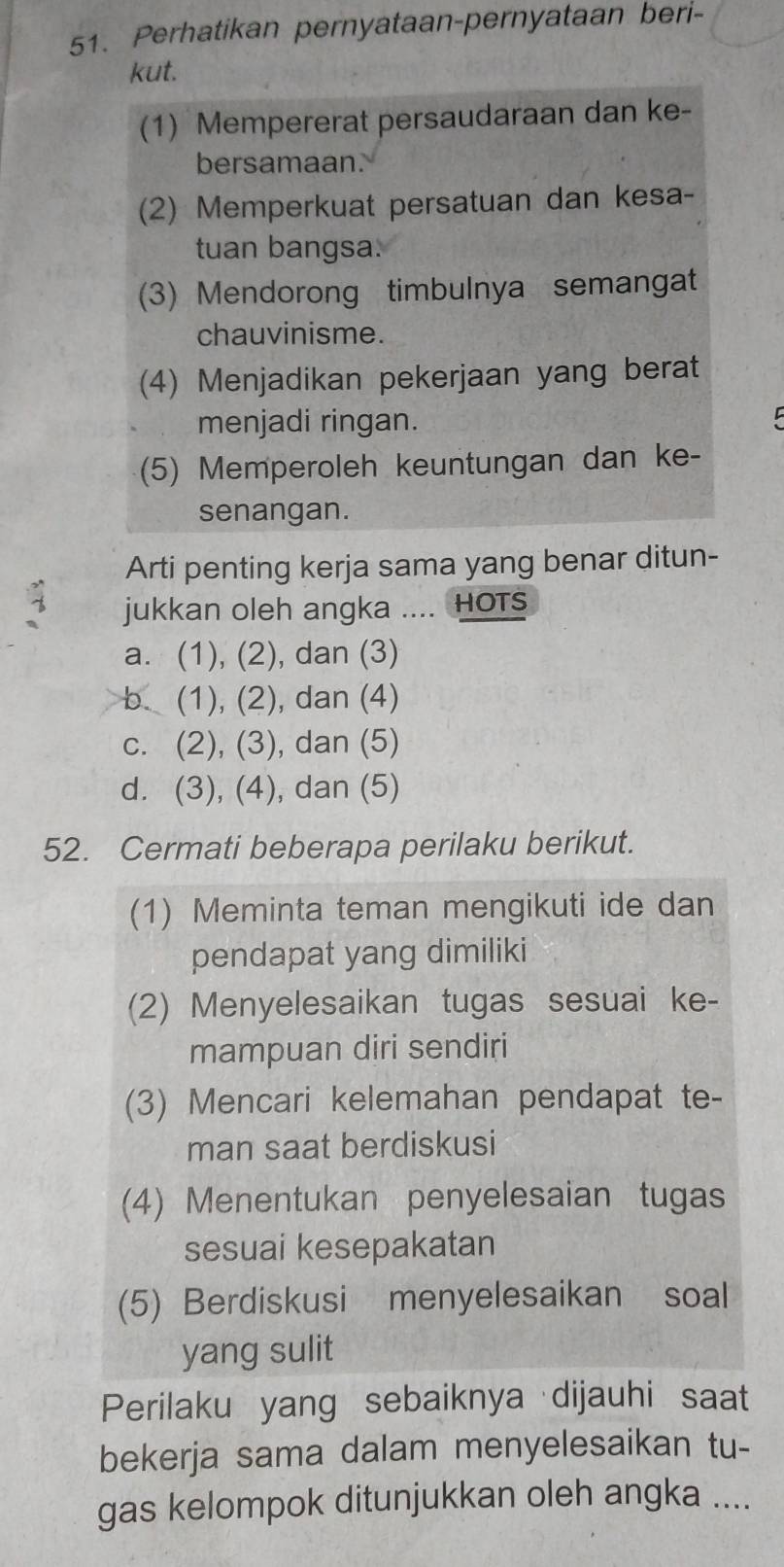 Perhatikan pernyataan-pernyataan beri-
kut.
(1) Mempererat persaudaraan dan ke-
bersamaan.
(2) Memperkuat persatuan dan kesa-
tuan bangsa.
(3) Mendorong timbulnya semangat
chauvinisme.
(4) Menjadikan pekerjaan yang berat
menjadi ringan.
(5) Memperoleh keuntungan dan ke-
senangan.
Arti penting kerja sama yang benar ditun-
jukkan oleh angka .... HOts
a. (1), (2), dan (3)
b. (1), (2), dan (4)
c. (2), (3), dan (5)
d. (3), (4), dan (5)
52. Cermati beberapa perilaku berikut.
(1) Meminta teman mengikuti ide dan
pendapat yang dimiliki
(2) Menyelesaikan tugas sesuai ke-
mampuan diri sendiri
(3) Mencari kelemahan pendapat te-
man saat berdiskusi
(4) Menentukan penyelesaian tugas
sesuai kesepakatan
(5) Berdiskusi menyelesaikan soal
yang sulit
Perilaku yang sebaiknya dijauhi saat
bekerja sama dalam menyelesaikan tu-
gas kelompok ditunjukkan oleh angka ....