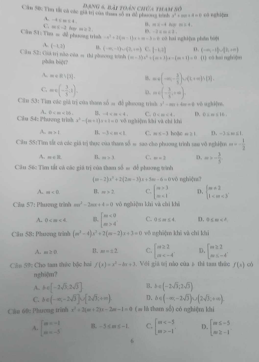 Dạng 6. bài toán chứa tham số
Câu 50: Tìm tất cả các giá trị của tham số m để phương trình x^2+HB+4=0 có nghiệm
A. =4≤ m≤ 4
B. m≤ =4 m≥ 4:
C. m≤ -2 hay m≥ 2:
D. -2≤ m≤ 2:
Câu 51: Tìm = để phương trình =x^2+2(m-1)x+m=3=0 có hai nghiệm phân biệt
A. (-1,2)
B. (-∈fty ,=1)∪ (2,+∈fty ) C. [-1,3] D. (=88;=1]∪ [2;+88)
Câu 52: Giá trị nào của m thì phương trình (m=3)x^2+(m+3)x=(m+1)=0 (1) có hai nghiệm
phân biệt?
A. m∈ R| 3 ,
B. m∈ (-∈fty ,- 3/5 )∪ (1;+∈fty )vee  3 :
C. omega ∈ (- 3/5 ;1),
D. m∈ (- 3/5 ;+∈fty ):
Câu 53: Tìm các giá trị của tham số # để phương trình x^2-mx+4m=0 vô nghiệm.
A, 0 B. -4 C. 0≤slant m≤slant 4, D, 0≤ m≤ 16,
Câu 54: Phương trình x^2-(m+1)x+1=0 vô nghiệm khi và chỉ khi
A. M≥slant 1. B. -3 C. m≤ -3 hoặc m≥ 1. D. -3≤ m≤ 1.
Câu 00:7 ấm tất cả các giá trị thực của tham số # sao cho phương trình sau vô nghiệm m=- 1/2 
A、 m∈ R. B, m≥slant 3, C, m=_ 2 D, m≥slant = 3/5 .
Câu 56: Tìm tất cả các giá trị của tham số m để phương trình
(m-2)x^2+2(2m-3)x+5m-6=0 vô nghiệm?
A. m<0. B. m≥slant 2. C, beginbmatrix m≥slant 3 m≤slant 1endarray. D, beginarrayl m!= 2 1≤slant m≤slant 3endarray.
Câu 57: Phương trình mx^2-2mx+4=0 vô nghiệm khỉ và chỉ khì
A. 0 B. beginbmatrix m<0 m>4endarray. . C. 0≤ m≤ 4. D, 0≤ m<4.
Câu 58: Phương trình (m^2-4)x^2+2(m-2)x+3=0 vô nghiệm khỉ và chỉ khi
A. m≥ 0. m=± 2. C. beginbmatrix m≥ 2 m D, beginbmatrix m≥ 2 m≤ -4'endarray.
B.
Câu 59: Cho tam thức bậc hai f(x)=x^2-bx+3 , Với giá trị nào của 6 thì tam thức f(x) có
nghiệm?
B.
A. b∈ [-2sqrt(3);2sqrt(3)]. b∈ (-2sqrt(3);2sqrt(3)).
D.
C. b∈ (-∈fty ,-2sqrt(3)]∪ [2sqrt(3);+∈fty ). b∈ (-∈fty ,-2sqrt(3))∪ (2sqrt(3),+∈fty ),
Câu 60: Phương trình x^2+2(m+2)x-2m-1=0 (m là tham số) có nghiệm khi
A. beginarrayl m=-1 m=-5endarray. beginbmatrix m -1endarray. . D. beginarrayl m≤ -5 m≥ -1endarray.
B. -5≤ m≤ -1. C.
6