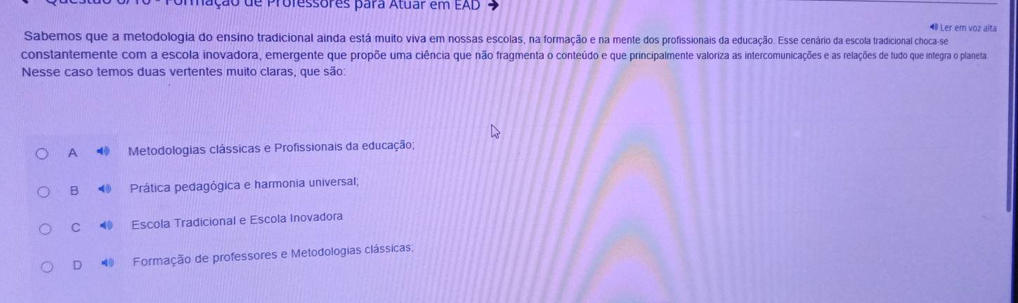 Uração de Professores para Atuar em EAD
⑩ Ler em voz alta
Sabemos que a metodologia do ensino tradicional ainda está muito viva em nossas escolas, na formação e na mente dos profissionais da educação. Esse cenário da escola tradicional choca-se
constantemente com a escola inovadora, emergente que propõe uma ciência que não fragmenta o conteúdo e que principalmente valoriza as intercomunicações e as relações de tudo que integra o planeta
Nesse caso temos duas vertentes muito claras, que são:
A Metodologias clássicas e Profissionais da educação;
B Prática pedagógica e harmonia universal;
C Escola Tradicional e Escola Inovadora
D Formação de professores e Metodologias clássicas;