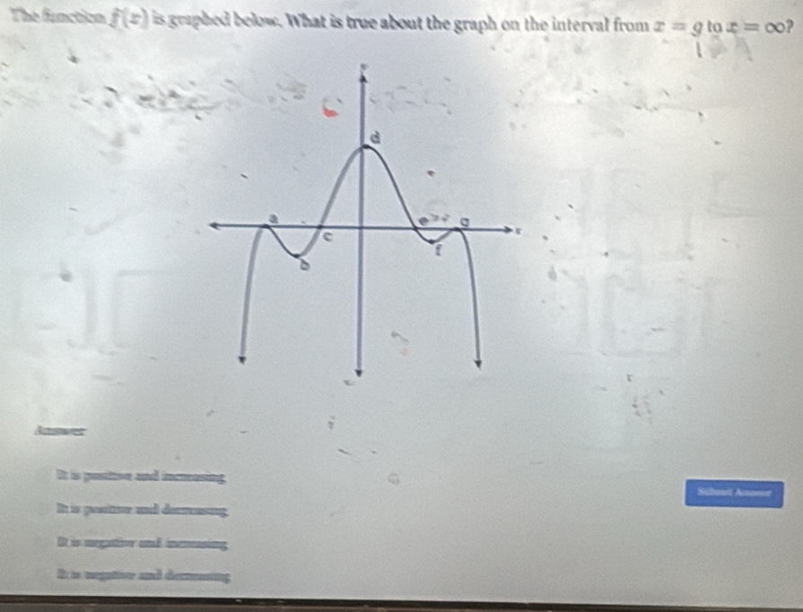 The function f(x) is graphed below. What is true about the graph on the interval from x=g to x=∈fty ?
It is positive and incresing. Sbusit Amnsoe
I is gosttve and decrensing
It is megation and incasing
It is megatior and decmning