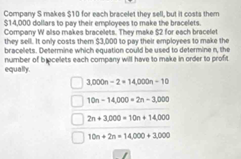 Company S makes $10 for each bracelet they sell, but it costs them
$14,000 dollars to pay their employees to make the bracelets.
Company W also makes bracelets. They make $2 for each bracelet
they sell. It only costs them $3,000 to pay their employees to make the
bracelets. Determine which equation could be used to determine n, the
number of b ocelets each company will have to make in order to profit
equally.
3,000n-2=14,000n-10
10n-14,000=2n-3,000
2n+3,000=10n+14,000
10n+2n=14,000+3,000